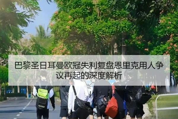 巴黎圣日耳曼欧冠失利复盘恩里克用人争议再起的深度解析