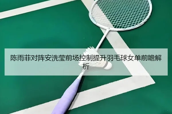 陈雨菲对阵安洗莹前场控制提升羽毛球女单前瞻解析