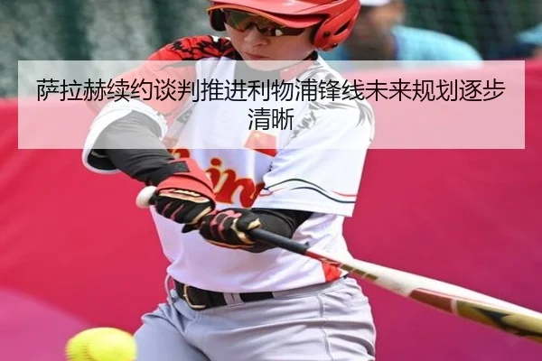 萨拉赫续约谈判推进利物浦锋线未来规划逐步清晰